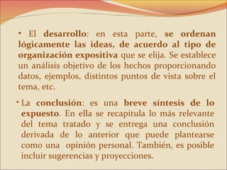 • El desarrollo: en esta parte, se ordenan
lógicamente las ideas, de acuerdo al tipo de
organización expositiva que se elija. Se establece
un análisis objetivo de los hechos proporcionando
datos, ejemplos, distintos puntos de vista sobre el
tema, etc.
• La conclusión: es una breve síntesis de lo
  expuesto. En ella se recapitula lo más relevante
  del tema tratado y se entrega una conclusión
  derivada de lo anterior que puede plantearse
  como una opinión personal. También, es posible
  incluir sugerencias y proyecciones.
 