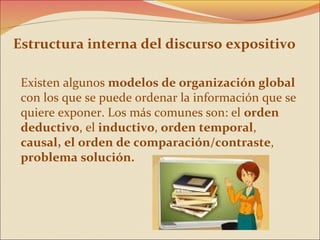 Estructura interna del discurso expositivo

 Existen algunos modelos de organización global
 con los que se puede ordenar la información que se
 quiere exponer. Los más comunes son: el orden
 deductivo, el inductivo, orden temporal,
 causal, el orden de comparación/contraste,
 problema solución.
 