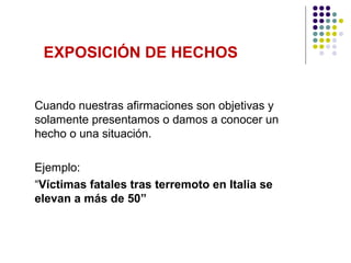 EXPOSICIÓN DE HECHOS


Cuando nuestras afirmaciones son objetivas y
solamente presentamos o damos a conocer un
hecho o una situación.

Ejemplo:
“Víctimas fatales tras terremoto en Italia se
elevan a más de 50”
 