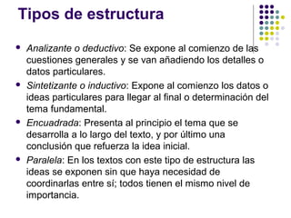 Tipos de estructura
   Analizante o deductivo: Se expone al comienzo de las
    cuestiones generales y se van añadiendo los detalles o
    datos particulares.
   Sintetizante o inductivo: Expone al comienzo los datos o
    ideas particulares para llegar al final o determinación del
    tema fundamental.
   Encuadrada: Presenta al principio el tema que se
    desarrolla a lo largo del texto, y por último una
    conclusión que refuerza la idea inicial.
   Paralela: En los textos con este tipo de estructura las
    ideas se exponen sin que haya necesidad de
    coordinarlas entre sí; todos tienen el mismo nivel de
    importancia.
 