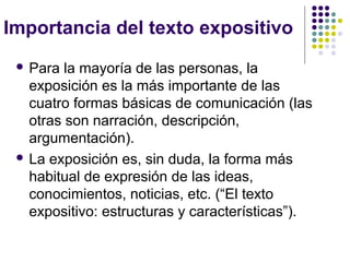 Importancia del texto expositivo
  Para  la mayoría de las personas, la
   exposición es la más importante de las
   cuatro formas básicas de comunicación (las
   otras son narración, descripción,
   argumentación).
  La exposición es, sin duda, la forma más
   habitual de expresión de las ideas,
   conocimientos, noticias, etc. (“El texto
   expositivo: estructuras y características”).
 