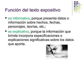 Función del texto expositivo
 es  informativo, porque presenta datos o
  información sobre hechos, fechas,
  personajes, teorías, etc.;
 es explicativo, porque la información que
  brinda incorpora especificaciones o
  explicaciones significativas sobre los datos
  que aporta.
 