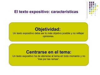 El texto expositivo: características



                    Objetividad:
Un texto expositivo debe ser lo más objetivo posible y no reflejar
                          opiniones.




            Centrarse en el tema:
Un texto expositivo ha de atenerse al tema en todo momento y no
                       “irse por las ramas”.
 