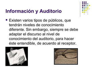 Información y Auditorio
 Existenvarios tipos de públicos, que
 tendrán niveles de conocimiento
 diferente. Sin embargo, siempre se debe
 adaptar el discurso al nivel de
 conocimiento del auditorio, para hacer
 éste entendible, de acuerdo al receptor.
 