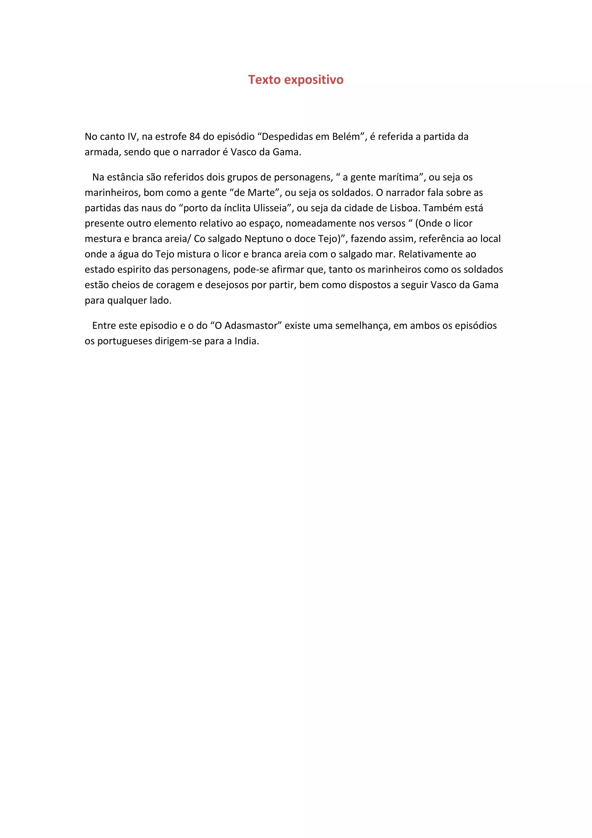 Texto expositivo
No canto IV, na estrofe 84 do episódio “Despedidas em Belém”, é referida a partida da
armada, sendo que o narrador é Vasco da Gama.
Na estância são referidos dois grupos de personagens, “ a gente marítima”, ou seja os
marinheiros, bom como a gente “de Marte”, ou seja os soldados. O narrador fala sobre as
partidas das naus do “porto da ínclita Ulisseia”, ou seja da cidade de Lisboa. Também está
presente outro elemento relativo ao espaço, nomeadamente nos versos “ (Onde o licor
mestura e branca areia/ Co salgado Neptuno o doce Tejo)”, fazendo assim, referência ao local
onde a água do Tejo mistura o licor e branca areia com o salgado mar. Relativamente ao
estado espirito das personagens, pode-se afirmar que, tanto os marinheiros como os soldados
estão cheios de coragem e desejosos por partir, bem como dispostos a seguir Vasco da Gama
para qualquer lado.
Entre este episodio e o do “O Adasmastor” existe uma semelhança, em ambos os episódios
os portugueses dirigem-se para a India.