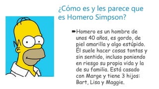 ¿Cómo es y les parece que
es Homero Simpson?
Homero es un hombre de
unos 40 años, es gordo, de
piel amarilla y algo estúpido.
Él suele hacer cosas tontas y
sin sentido, incluso poniendo
en riesgo su propia vida y la
de su familia. Está casado
con Marge y tiene 3 hijos:
Bart, Lisa y Maggie.
 