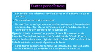 Textos periodísticos.
 Son aquellos que informan acontecimientos en el momento en que se
producen.
 Se encuentran en diarios o revistas.
 Se clasifican en categorías como locales, nacionales, internacionales,
economía, deportes, etc. La extensión de los textos depende de la
ideología y posición adoptada por la publicación.
Ejemplo: “Diario La cuarta” es popular. “Diario El Mercurio” es de
Derecha. “Diario La últimas noticias” es del estado. “Canal 13” es un
canal privado enfocado en la iglesia católica. “Canal TVN” es el canal del
Estado, es decir, lo maneja el gobierno de turno.
 Estos textos deben tener fotografías, letra legible, gráficos, entre
otros elementos que dependen de la categoría de la noticia.
 