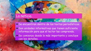 La noticia.
Se encuentran dentro de los textos periodísticos.
Son unidades informativas que tienen suficiente
información para que el lector las comprenda.
Se comienza desde lo más importante y concluye
con los detalles.
 