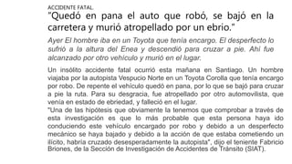 ACCIDENTE FATAL.
“Quedó en pana el auto que robó, se bajó en la
carretera y murió atropellado por un ebrio.”
Ayer El hombre iba en un Toyota que tenía encargo. El desperfecto lo
sufrió a la altura del Enea y descendió para cruzar a pie. Ahí fue
alcanzado por otro vehículo y murió en el lugar.
Un insólito accidente fatal ocurrió esta mañana en Santiago. Un hombre
viajaba por la autopista Vespucio Norte en un Toyota Corolla que tenía encargo
por robo. De repente el vehículo quedó en pana, por lo que se bajó para cruzar
a pie la ruta. Para su desgracia, fue atropellado por otro automovilista, que
venía en estado de ebriedad, y falleció en el lugar.
"Una de las hipótesis que obviamente la tenemos que comprobar a través de
esta investigación es que lo más probable que esta persona haya ido
conduciendo este vehículo encargado por robo y debido a un desperfecto
mecánico se haya bajado y debido a la acción de que estaba cometiendo un
ilícito, habría cruzado desesperadamente la autopista", dijo el teniente Fabricio
Briones, de la Sección de Investigación de Accidentes de Tránsito (SIAT).
 