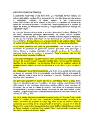 INTRODUCCIÓN DE AFIRMACIÓN
En este tema hablaremos acerca de los mitos y su naturaleza. Forman parte de una
determinada religión o cultura. Se le suele denominar mito a los discursos, narraciones
o expresiones culturales de origen sagrado, y que posteriormente
fueron tratados como discursos relativos a una cultura, a una época o a una serie de
creencias con carácter ficcional. Los mitos son creados para explicar el universo, el
origen del mundo, los fenómenos naturales y cualquier cosa para la que no haya una
explicación simple.
La colección de mitos pertenecientes a un pueblo determinado se llama “Mitología”. En
los mitos, intervienen personajes extraordinarios los cuales realizan acciones
sobrenaturales. En los mitos, la narración se inscribe en épocas lejanas e imprecisas,
en las que los mortales interactúan con las divinidades en un período anterior al
tiempo histórico. El mito, entonces, es una narración breve de carácter mágico y trata
de explicar el origen del hombre, la creación del mundo y las leyes de la naturaleza.
Estos relatos presentan una serie de particularidades. Una de ellas es que se
transmiten de generación en generación. Además, presentan como personajes a
dioses, héroes y mortales divinizados. Su extensión es breve. Se trasmitieron
oralmente hasta que la escritura lo perennizó. Estas y muchas más son las
características de los relatos mitológicos.
Estos relatos mitológicos se pueden clasificar como cosmológico cuando tratan sobre
el origen del mundo. También se pueden clasificar como heroicos cuando relatan las
hazañas de las divinidades y de los héroes. Otra forma de clasificar sería el de
etiológico cuando relatan de forma sorprendente el origen de un lugar o un nombre
propio.
Los mitos pueden desarrollar diversos temas. Uno de los temas seria la transformación
de dioses en humanos. Otro tema constante seria la realización de una prueba de
valor. Además, está el tema de los monstruos o gigantes. También se reitera el
sacrificio de un ser querido.
Los personajes protagónicos suelen ser dioses, semidioses, héroes y otros. Estos
dioses se caracterizan por ser inmortales y por tener poderes sobrenaturales. En la
cultura griega el más importante de los dioses es Zeus, él tiene varios hermanos, de
los cuales, dos de ellos son Hades y Poseidón. Después de los dioses encontramos
los semidioses o también llamados héroes, estos son los hijos de los dioses con los
mortales. Los personajes suelen combatir con seres sobrenaturales como cíclopes, las
sirenas, las ninfas, y otros.
Los mitos pueden interpretarse psicológicamente como lo hizo Sigmund Freud cuando
estudio el complejo de Edipo, que consiste en la fijación amorosa de un hijo a su
madre, basándose en el relato de Edipo Rey. Otro estudio de Freud se refirió al
narcisismo que consistía en la sobrevaloración de sí mismo, basando en el mito de
Narciso. Por su parte, Carl Jung estudio el complejo de Electra basándose en el relato
de Electra que iba a lo contrario de su maestro Freud y esta patología consistía en que
las mujeres querían mucho a sus padres.
 