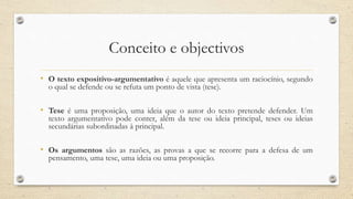 Conceito e objectivos
• O texto expositivo-argumentativo é aquele que apresenta um raciocínio, segundo
o qual se defende ou se refuta um ponto de vista (tese).
• Tese é uma proposição, uma ideia que o autor do texto pretende defender. Um
texto argumentativo pode conter, além da tese ou ideia principal, teses ou ideias
secundárias subordinadas à principal.
• Os argumentos são as razões, as provas a que se recorre para a defesa de um
pensamento, uma tese, uma ideia ou uma proposição.
 