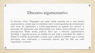 Discurso argumentativo
O discurso como “linguagem em acção” pode encerrar em si uma função
argumentativa, sempre que se estabelece entre os protagonistas da comunicação
uma troca de argumentos e contra-argumentos, ou quando um emissor se
preocupa em apresentar uma determinada tese (ideia), desenvolvendo os seus
pressupostos. Deste modo, pode-se dizer que o discurso argumentativo
privilegia a segunda pessoa, na medida em que toda a actividade do orador é
ditada no sentido de persuadir e contar com a adesão do público que o escuta;
pressupõe uma elaboração e construção interna que faz dele um todo
organizado e coerente.
 