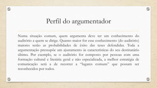 Perfil do argumentador
Numa situação comum, quem argumenta deve ter um conhecimento do
auditório a quem se dirige. Quanto maior for esse conhecimento (do auditório)
maiores serão as probabilidades de êxito das teses defendidas. Toda a
argumentação pressupõe um ajustamento às características do seu destinatário
último. Por exemplo, se o auditório for composto por pessoas com uma
formação cultural e literária geral e não especializada, a melhor estratégia de
comunicação será a de recorrer a “lugares comuns” que possam ser
reconhecidos por todos.
 