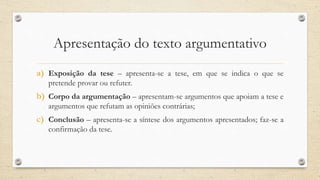 Apresentação do texto argumentativo
a) Exposição da tese – apresenta-se a tese, em que se indica o que se
pretende provar ou refuter.
b) Corpo da argumentação – apresentam-se argumentos que apoiam a tese e
argumentos que refutam as opiniões contrárias;
c) Conclusão – apresenta-se a síntese dos argumentos apresentados; faz-se a
confirmação da tese.
 