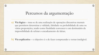 Percursos da argumentação
a) Via lógica – trata-se de uma realização de operações discursivas mentais
que permitem determinar a validade, falsidade ou probabilidade de uma ou
várias proposições, tendo como finalidade convencer a um destinatário da
impossibilidade de refutar o encadeamento de ideias;
b) Via explicativa – o objectivo é o de fazer compreender e tornar inteligível.
 