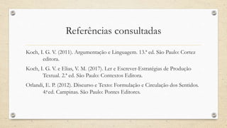 Referências consultadas
Koch, I. G. V. (2011). Argumentação e Linguagem. 13.ª ed. São Paulo: Cortez
editora.
Koch, I. G. V. e Elias, V. M. (2017). Ler e Escrever-Estratégias de Produção
Textual. 2.ª ed. São Paulo: Contextos Editora.
Orlandi, E. P. (2012). Discurso e Texto: Formulação e Circulação dos Sentidos.
4.ͣ ed. Campinas. São Paulo: Pontes Editores.
 