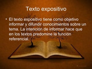 Texto expositivo El texto expositivo tiene como objetivo informar y difundir conocimientos sobre un tema. La intención de informar hace que en los textos predomine la función referencial.