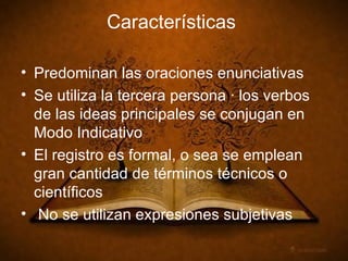 Características Predominan las oraciones enunciativas Se utiliza la tercera persona · los verbos de las ideas principales se conjugan en Modo Indicativo El registro es formal, o sea se emplean gran cantidad de términos técnicos o científicos No se utilizan expresiones subjetivas