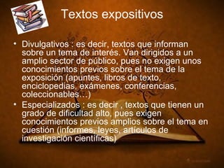 Textos expositivos Divulgativos : es decir, textos que informan sobre un tema de interés. Van dirigidos a un amplio sector de público, pues no exigen unos conocimientos previos sobre el tema de la exposición (apuntes, libros de texto, enciclopedias, exámenes, conferencias, coleccionables…) Especializados : es decir , textos que tienen un grado de dificultad alto, pues exigen conocimientos previos amplios sobre el tema en cuestión (informes, leyes, artículos de investigación científicas)