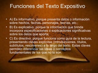 Funciones del Texto Expositivo . A) Es informativo, porque presenta datos o información sobre hechos, fechas, personajes, teorías, etc.; B) Es explicativo, porque la información que brinda incorpora especificaciones o explicaciones significativas sobre los datos que aporta; C) Es directivo, porque funciona como guía de la lectura, presentando claves explícitas (introducciones, títulos, subtítulos, resúmenes) a lo largo del texto. Estas claves permiten diferenciar las ideas o conceptos fundamentales de los que no lo son.