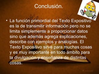 Conclusión. La función primordial del Texto Expositivo es la de transmitir información pero no se limita simplemente a proporcionar datos sino que además agrega explicaciones, describe con ejemplos y analogías. El Texto Expositivo sirve para muchas cosas y es muy importante en todo ámbito para la divulgación y enseñanza de distintas cosas.