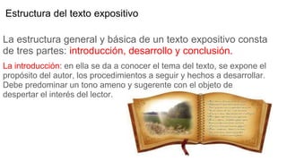 Estructura del texto expositivo
La estructura general y básica de un texto expositivo consta
de tres partes: introducción, desarrollo y conclusión.
La introducción: en ella se da a conocer el tema del texto, se expone el
propósito del autor, los procedimientos a seguir y hechos a desarrollar.
Debe predominar un tono ameno y sugerente con el objeto de
despertar el interés del lector.
 