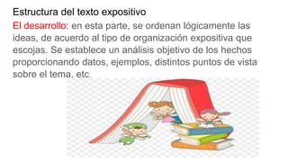 Estructura del texto expositivo
El desarrollo: en esta parte, se ordenan lógicamente las
ideas, de acuerdo al tipo de organización expositiva que
escojas. Se establece un análisis objetivo de los hechos
proporcionando datos, ejemplos, distintos puntos de vista
sobre el tema, etc.
 