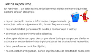 Textos expositivos
En resumen… En estos textos, reconoceremos ciertos elementos que casi
siempre estarán presentes:
• hay un concepto central e información complementaria, generando una
estructura ordenada (presentación, desarrollo y conclusión);
• hay una finalidad, generalmente de dar a conocer algo e instruir;
• el emisor puede ser individual o colectivo;
• el receptor debe ser capaz de comprender el texto ya sea porque el mismo
apunta a un sector determinado o porque posee las aclaraciones requeridas;
• debe prevalecer el carácter objetivo;
• no debe haber ambigüedad, siendo imprescindible la claridad de conceptos;
 