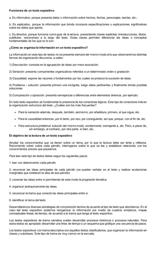 Funciones de un texto expositivo
a. Es informativo, porque presenta datos o información sobre hechos, fechas, personajes, teorías, etc.;
b. Es explicativo, porque la información que brinda incorpora especificaciones o explicaciones significativas
sobre los datos que aporta;
c. Es directivo, porque funciona como guía de la lectura, presentando claves explícitas (introducciones, títulos,
subtítulos, resúmenes) a lo largo del texto. Estas claves permiten diferenciar las ideas o conceptos
fundamentales de los que no lo son.
¿Cómo se organiza la información en un texto expositivo?
La información en este tipo de textos no se presenta siempre del mismo modo sino que observaremos distintas
formas de organización discursiva, a saber:
1) Descripción: consiste en la agrupación de ideas por mera asociación,
2) Seriación: presenta componentes organizativos referidos a un determinado orden o gradación
3) Causalidad: expone las razones o fundamentos por los cuales se produce la sucesión de ideas
4) Problema – solución: presenta primero una incógnita, luego datos pertinentes y finalmente brinda posibles
soluciones
5) Comparación u oposición: presenta semejanzas o diferencias entre elementos diversos, por ejemplo:
En todo texto expositivo es fundamental la presencia de los conectores lógicos. Este tipo de conectores indican
la organización estructura del texto. ¿Cuáles son los más frecuentes?
 Para la seriación además, después, también, asimismo, por añadidura, primero, el que sigue, etc.
 Para la causalidad entonces, por lo tanto, por eso, por consiguiente, así que, porque, con el fin de, etc.
 Para estructura problema/ solución del mismo modo, similarmente, semejante a, etc. Pero, a pesar de,
sin embargo, al contrario, por otra parte, si bien, etc.
El objetivo de la lectura de un texto expositivo
Ampliar los conocimientos que se tienen sobre un tema, por lo que la lectura debe ser lenta y reflexiva.
Recomiendo volver sobre cada párrafo, interrogarse sobre lo que se lee y establecer relaciones con los
conocimientos previos que poseamos.
Para leer este tipo de textos debes seguir los siguientes pasos:
1. leer con detenimiento cada párrafo
2. reconocer las ideas principales de cada párrafo (se pueden señalar en el texto y realizar acotaciones
marginales que sinteticen la idea de ese párrafo)
3. conectar las ideas entre sí permitiendo de este modo la progresión temática
4. organizar jerárquicamente las ideas
5. reconocer la trama que conecta las ideas principales entre sí
6. identificar el tema del texto
Desarrollaremos diversas estrategias de comprensión lectora de acuerdo al tipo de texto que abordamos. En el
caso del texto expositivo podemos reorganizar la información por medio de cuadros sinópticos, mapas
conceptuales líneas de tiempo, de acuerdo a la trama que tenga el texto expositivo.
Los textos expositivos de trama narrativa suelen desarrollar procesos históricos o procesos naturales. Para
estos textos es apropiado desarrollar una línea de tiempo o un esquema que grafique una secuencia de pasos.
Los textos expositivos con trama descriptiva son aquellos textos clasificatorios, que organizan la información en
clases y subclases. Este tipo de trama es muy común en la escuela.
 