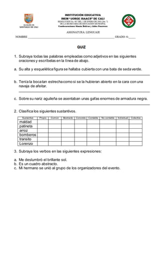 1. Subraya todas las palabras empleadas como adjetivos en las siguientes
oraciones y escríbelas en la línea de abajo.
a. Su alta y esqueléticafigura se hallaba cubierta con una bata de sedaverde.
________________________________________________________________
b. Tenía la bocatan estrechacomo si se la hubieran abierto en la cara con una
navaja de afeitar.
________________________________________________________________
c. Sobre su nariz aguileña se asentaban unas gafas enormes de armadura negra.
________________________________________________________________
2. Clasifica los siguientes sustantivos.
Sustantivo Propio Común Abstracto Concreto Contable No contable Individual Colectivo
maldad
patineta
arroz
bomberos
transito
Lorenzo
3. Subraya los verbos en las siguientes expresiones:
a. Me deslumbró el brillante sol.
b. Es un cuadro abstracto.
c. Mi hermano se unió al grupo de los organizadores del evento.
 