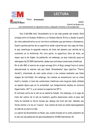 LECTURA
             Título   Groenlandia
                                                                        DGOA
                                                           Comité de Redacción
    Lee atentamente el siguiente texto y después contesta a las preguntas.


     Con 2.166.086 km2, Groenlandia es la isla más grande del mundo. Está

situada entre el Océano Atlántico y el Océano Glacial Ártico y desde el punto

de vista administrativo es un territorio autónomo que pertenece a Dinamarca.

Cuatro quintas partes de su superficie están cubiertas por una capa de hielo,

lo que constituye la segunda reserva de hielo del planeta, por detrás de la

existente en la Antártida. Por otra parte, la superficie libre de hielo, es

mayor que la de Japón. Su población, sin embargo, es muy reducida, pues no

sobrepasa los 57.000 habitantes, dadas sus extremas condiciones climáticas.

En el año 982 el marino de origen noruego Eric el Rojo navegó hacia el oeste

descubriendo la enorme isla que llamó "Groenlandia" (que significa "Tierra

Verde"), intentando de este modo atraer a los colonos mediante una falsa

imagen de fertilidad. Sin embargo, los colonos se encontraron con un clima

hostil y helado, si bien las condiciones climáticas eran mejores (más cálidas)

en aquella época que en la actualidad. Las temperaturas medias en invierno

llegan hasta -40 º C, y en verano no superan los 15º C.

El extremo norte de la isla es un desierto helado. Sin embargo, si la capa de

hielo del centro de la isla se fundiera, podría observarse cómo el peso del

hielo ha hundido la tierra incluso por debajo del nivel del mar, dándole una

forma similar a la de un "cuenco". Sus costas de hielo se están descongelando

en más de un metro al año.

La capital de Groenlandia es Nuuk, una ciudad situada en la costa sudoeste de

la isla con una población de aproximadamente 14.500 habitantes. En
 