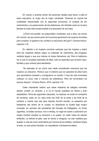 En cuanto a quienes serían las personas ideales para llevar a cabo la
tarea educativa, la mujer era la mejor candidata. Teniendo en cuenta las
cualidades relacionadas con la seguridad emocional, el cuidado de los
sentimientos y la preservación de las tradiciones. Así también como en el seno
familiar la mujer está comprometida a la educación de sus hijos.
“¿Cómo era posible -se preguntaban incrédulas- que a ellas, las chicas
del normal, las que serían parte de la primera generación de mujeres formadas
para enseñar, el gobierno les confiara la educación del país?” (Viviana Rivero,
Capítulo n°3).
En relación a la mujeres conviene subrayar que las mujeres y sobre
todo las maestras debían seguir un estándar de vestimenta, dos enaguas,
vestidos largos y que sus colores no fueran llamativos, etc. Pero si hablamos
de lo que la sociedad esperaba de ellas, solo se esperaba que tuvieran hijos,
familias y que vivieran para atenderlos.
"Se apenaba al ver cómo casi nadie consideraba necesario que las
mujeres se educaran. Parecía que lo máximo que se esperaba de ellas fuera
que aprendieran bordado y consiguieron un marido. Y que las más emeradas
visitaran un poco más a menudo las bibliotecas. Pero ahí terminaban los
buenos deseos". (Viviana Rivero, 2016, capítulo n°3).
Cabe importante aclarar que estas maestras de colegios normales
debían cumplir un contrato, y si no lo hacían quedaba sin efecto y eran
despedidas. Tenía las siguientes cláusulas, no casarse, no andar en compañía
de hombres, estar en su casa entre las 8:00 de la tarde y las 6:00 de la
mañana a menos que sea para atender función escolar, no pasearse por
heladerías del centro de la ciudad, no abandonar la ciudad bajo ningún
concepto sin permiso del presidente del Consejo de Delegados, no fumar
cigarrillos, no beber cerveza, vino ni whisky, no viajar en coche o automóvil con
ningún hombre excepto su hermano o su padre, no vestir ropas de colores
brillantes, no teñirse el pelo, usar al menos 2 enaguas, no usar vestidos que
queden a más de cinco centímetros por encima de los tobillos, mantener limpia
el aula, no usar polvos faciales, no maquillarse ni pintarse los labios.
 
