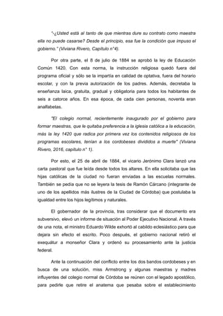 “-¿Usted está al tanto de que mientras dure su contrato como maestra
ella no puede casarse? Desde el principio, esa fue la condición que impuso el
gobierno.” (Viviana Rivero, Capítulo n°4).
Por otra parte, el 8 de julio de 1884 se aprobó la ley de Educación
Común 1420. Con esta norma, la instrucción religiosa quedó fuera del
programa oficial y sólo se la impartía en calidad de optativa, fuera del horario
escolar, y con la previa autorización de los padres. Además, decretaba la
enseñanza laica, gratuita, gradual y obligatoria para todos los habitantes de
seis a catorce años. En esa época, de cada cien personas, noventa eran
analfabetas.
"El colegio normal, recientemente inaugurado por el gobierno para
formar maestras, que le quitaba preferencia a la iglesia católica a la educación,
más la ley 1420 que radica por primera vez los contenidos religiosos de los
programas escolares, tenían a los cordobeses divididos a muerte" (Viviana
Rivero, 2016, capítulo n° 1).
Por esto, el 25 de abril de 1884, el vicario Jerónimo Clara lanzó una
carta pastoral que fue leída desde todos los altares. En ella solicitaba que las
hijas católicas de la ciudad no fueran enviadas a las escuelas normales.
También se pedía que no se leyera la tesis de Ramón Cárcano (integrante de
uno de los apellidos más ilustres de la Ciudad de Córdoba) que postulaba la
igualdad entre los hijos legítimos y naturales.
El gobernador de la provincia, tras considerar que el documento era
subversivo, elevó un informe de situación al Poder Ejecutivo Nacional. A través
de una nota, el ministro Eduardo Wilde exhortó al cabildo eclesiástico para que
dejara sin efecto el escrito. Poco después, el gobierno nacional retiró el
exequátur a monseñor Clara y ordenó su procesamiento ante la justicia
federal.
Ante la continuación del conflicto entre los dos bandos cordobeses y en
busca de una solución, miss Armstrong y algunas maestras y madres
influyentes del colegio normal de Córdoba se reúnen con el legado apostólico,
para pedirle que retire el anatema que pesaba sobre el establecimiento
 