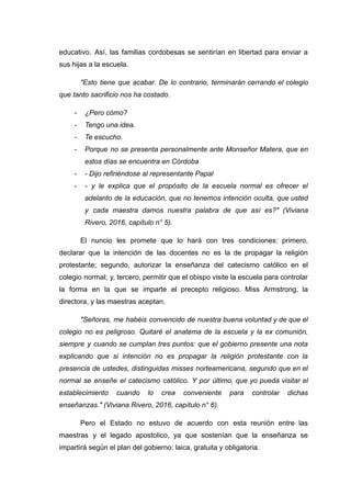 educativo. Así, las familias cordobesas se sentirían en libertad para enviar a
sus hijas a la escuela.
"Esto tiene que acabar. De lo contrario, terminarán cerrando el colegio
que tanto sacrificio nos ha costado.
- ¿Pero cómo?
- Tengo una idea.
- Te escucho.
- Porque no se presenta personalmente ante Monseñor Matera, que en
estos días se encuentra en Córdoba
- - Dijo refiriéndose al representante Papal
- - y le explica que el propósito de la escuela normal es ofrecer el
adelanto de la educación, que no tenemos intención oculta, que usted
y cada maestra damos nuestra palabra de que así es?" (Viviana
Rivero, 2016, capítulo n° 5).
El nuncio les promete que lo hará con tres condiciones: primero,
declarar que la intención de las docentes no es la de propagar la religión
protestante; segundo, autorizar la enseñanza del catecismo católico en el
colegio normal; y, tercero, permitir que el obispo visite la escuela para controlar
la forma en la que se imparte el precepto religioso. Miss Armstrong, la
directora, y las maestras aceptan.
"Señoras, me habéis convencido de nuestra buena voluntad y de que el
colegio no es peligroso. Quitaré el anatema de la escuela y la ex comunión,
siempre y cuando se cumplan tres puntos: que el gobierno presente una nota
explicando que si intención no es propagar la religión protestante con la
presencia de ustedes, distinguidas misses norteamericana, segundo que en el
normal se enseñe el catecismo católico. Y por último, que yo pueda visitar el
establecimiento cuando lo crea conveniente para controlar dichas
enseñanzas." (Viviana Rivero, 2016, capítulo n° 6).
Pero el Estado no estuvo de acuerdo con esta reunión entre las
maestras y el legado apostolico, ya que sostenían que la enseñanza se
impartirá según el plan del gobierno: laica, gratuita y obligatoria.
 
