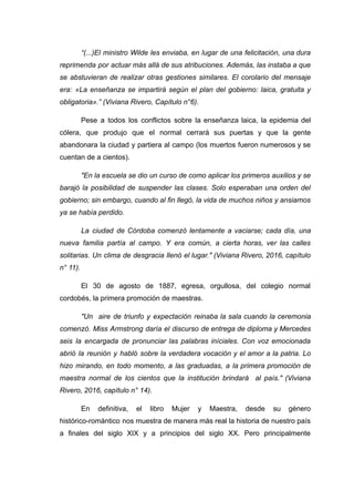 “(...)El ministro Wilde les enviaba, en lugar de una felicitación, una dura
reprimenda por actuar más allá de sus atribuciones. Además, las instaba a que
se abstuvieran de realizar otras gestiones similares. El corolario del mensaje
era: «La enseñanza se impartirá según el plan del gobierno: laica, gratuita y
obligatoria».” (Viviana Rivero, Capítulo n°6).
Pese a todos los conflictos sobre la enseñanza laica, la epidemia del
cólera, que produjo que el normal cerrará sus puertas y que la gente
abandonara la ciudad y partiera al campo (los muertos fueron numerosos y se
cuentan de a cientos).
"En la escuela se dio un curso de como aplicar los primeros auxilios y se
barajó la posibilidad de suspender las clases. Solo esperaban una orden del
gobierno; sin embargo, cuando al fin llegó, la vida de muchos niños y ansiamos
ya se había perdido.
La ciudad de Córdoba comenzó lentamente a vaciarse; cada día, una
nueva familia partía al campo. Y era común, a cierta horas, ver las calles
solitarias. Un clima de desgracia llenó el lugar." (Viviana Rivero, 2016, capítulo
n° 11).
El 30 de agosto de 1887, egresa, orgullosa, del colegio normal
cordobés, la primera promoción de maestras.
"Un aire de triunfo y expectación reinaba la sala cuando la ceremonia
comenzó. Miss Armstrong daría el discurso de entrega de diploma y Mercedes
seis la encargada de pronunciar las palabras iníciales. Con voz emocionada
abrió la reunión y habló sobre la verdadera vocación y el amor a la patria. Lo
hizo mirando, en todo momento, a las graduadas, a la primera promoción de
maestra normal de los cientos que la institución brindará al país." (Viviana
Rivero, 2016, capítulo n° 14).
En definitiva, el libro Mujer y Maestra, desde su género
histórico-romántico nos muestra de manera más real la historia de nuestro país
a finales del siglo XIX y a principios del siglo XX. Pero principalmente
 