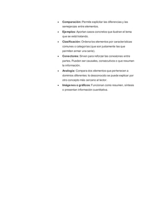  Comparación: Permite explicitar las diferencias y las
semejanzas entre elementos.
 Ejemplos: Aportan casos concretos que ilustran el tema
que se está tratando.
 Clasificación: Ordena los elementos por características
comunes o categorías (que son justamente las que
permiten armar una serie).
 Conectores: Sirven para reforzar las conexiones entre
partes. Pueden ser causales, consecutivos o que resuman
la información.
 Analogía: Compara dos elementos que pertenecen a
dominios diferentes: lo desconocido se puede explicar por
otro concepto más cercano al lector.
 Imágenes o gráficos: Funcionan como resumen, síntesis
o presentan información cuantitativa.
 