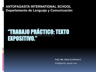 ANTOFAGASTA INTERNATIONAL SCHOOL Departamento de Lenguaje y Comunicación “TRABAJO PRÁCTICO: TEXTO EXPOSITIVO.” Prof.: Ma. Elena CurihuincaC. Antofagasta, agostp2010 