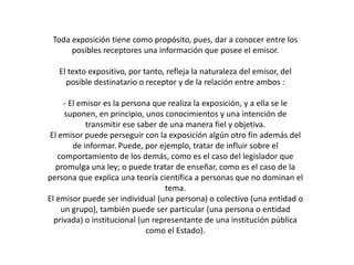 Toda exposición tiene como propósito, pues, dar a conocer entre los
      posibles receptores una información que posee el emisor.

   El texto expositivo, por tanto, refleja la naturaleza del emisor, del
     posible destinatario o receptor y de la relación entre ambos :

      - El emisor es la persona que realiza la exposición, y a ella se le
      suponen, en principio, unos conocimientos y una intención de
             transmitir ese saber de una manera fiel y objetiva.
 El emisor puede perseguir con la exposición algún otro fin además del
         de informar. Puede, por ejemplo, tratar de influir sobre el
   comportamiento de los demás, como es el caso del legislador que
   promulga una ley; o puede tratar de enseñar, como es el caso de la
persona que explica una teoría científica a personas que no dominan el
                                   tema.
El emisor puede ser individual (una persona) o colectivo (una entidad o
     un grupo), también puede ser particular (una persona o entidad
  privada) o institucional (un representante de una institución pública
                              como el Estado).
 