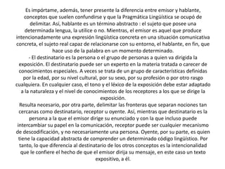 Es impórtame, además, tener presente la diferencia entre emisor y hablante,
     conceptos que suelen confundirse y que la Pragmática Lingüística se ocupó de
         delimitar. Así, hablante es un término abstracto : el sujeto que posee una
      determinada lengua, la utilice o no. Mientras, el emisor es aquel que produce
intencionadamente una expresión lingüística concreta en una situación comunicativa
concreta, el sujeto real capaz de relacionarse con su entorno, el hablante, en fin, que
                    hace uso de la palabra en un momento determinado.
        - El destinatario es la persona o el grupo de personas a quien va dirigida la
  exposición. El destinatario puede ser un experto en la materia tratada o carecer de
  conocimientos especiales. A veces se trata de un grupo de características definidas
     por la edad, por su nivel cultural, por su sexo, por su profesión o por otro rasgo
cualquiera. En cualquier caso, el tono y el léxico de la exposición debe estar adaptado
    a la naturaleza y el nivel de conocimientos de los receptores a los que se dirige la
                                          exposición.
  Resulta necesario, por otra parte, delimitar las fronteras que separan nociones tan
  cercanas como destinatario, receptor u oyente. Así, mientras que destinatario es la
        persona a la que el emisor dirige su enunciado y con la que incluso puede
 intercambiar su papel en la comunicación, receptor puede ser cualquier mecanismo
de descodificación, y no necesariamente una persona. Oyente, por su parte, es quien
  tiene la capacidad abstracta de comprender un determinado código lingüístico. Por
  tanto, lo que diferencia al destinatario de los otros conceptos es la intencionalidad
   que le confiere el hecho de que el emisor dirija su mensaje, en este caso un texto
                                       expositivo, a él.
 