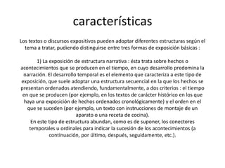 características
Los textos o discursos expositivos pueden adoptar diferentes estructuras según el
  tema a tratar, pudiendo distinguirse entre tres formas de exposición básicas :

        1) La exposición de estructura narrativa : ésta trata sobre hechos o
acontecimientos que se producen en el tiempo, en cuyo desarrollo predomina la
 narración. El desarrollo temporal es el elemento que caracteriza a este tipo de
exposición, que suele adoptar una estructura secuencial en la que los hechos se
presentan ordenados atendiendo, fundamentalmente, a dos criterios : el tiempo
 en que se producen (por ejemplo, en los textos de carácter histórico en los que
  haya una exposición de hechos ordenados cronológicamente) y el orden en el
   que se suceden (por ejemplo, un texto con instrucciones de montaje de un
                         aparato o una receta de cocina).
     En este tipo de estructura abundan, como es de suponer, los conectores
    temporales u ordinales para indicar la sucesión de los acontecimientos (a
              continuación, por último, después, seguidamente, etc.).
 