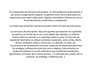 2) La exposición de estructura descriptiva : en ella predomina la descripción y,
  por tanto, la organización espacial. En general tienen forma descriptiva las
exposiciones que tratan sobre seres, objetos, actividades o fenómenos con el
                 fin de describirlos, clasificarlos o compararlos.

Los textos que presentan esta forma pueden tener tres tipos de estructuras :

- La estructura de descripción, típica de aquellos que exponen las cualidades,
   las partes o la función de un ser u otro objeto (por ejemplo, un informe
   técnico sobre un vehículo o un reportaje sobre un país). En este tipo de
 exposición descriptiva se utilizan conectores espaciales, como arriba, detrás,
        dentro, alrededor, junto a, encima de, a la derecha, al norte, etc.
- La estructura de comparación-contraste, propia de los textos que presentan
    las analogías y diferencias entre dos seres u objetos. Esta estructura se
     evidencia mediante el uso de conectores que manifiestan paralelismo
(igualmente, asimismo, de la misma manera...) o contraste (en cambio, por el
                    contrario, sin embargo, a diferencia de...).
 