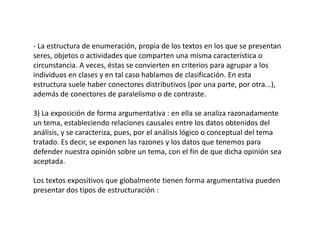 - La estructura de enumeración, propia de los textos en los que se presentan
seres, objetos o actividades que comparten una misma característica o
circunstancia. A veces, éstas se convierten en criterios para agrupar a los
individuos en clases y en tal caso hablamos de clasificación. En esta
estructura suele haber conectores distributivos (por una parte, por otra...),
además de conectores de paralelismo o de contraste.

3) La exposición de forma argumentativa : en ella se analiza razonadamente
un tema, estableciendo relaciones causales entre los datos obtenidos del
análisis, y se caracteriza, pues, por el análisis lógico o conceptual del tema
tratado. Es decir, se exponen las razones y los datos que tenemos para
defender nuestra opinión sobre un tema, con el fin de que dicha opinión sea
aceptada.

Los textos expositivos que globalmente tienen forma argumentativa pueden
presentar dos tipos de estructuración :
 
