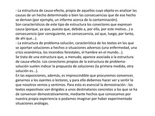 - La estructura de causa-efecto, propia de aquellos cuyo objeto es analizar las
causas de un hecho determinado o bien las consecuencias que de ese hecho
se derivan (por ejemplo, un informe acerca de la contaminación).
Son característicos de este tipo de estructura los conectores que expresan
causa (porque, ya que, puesto que, debido a, por ello, por este motivo...) o
consecuencia (por consiguiente, en consecuencia, así que, luego, por tanto,
de ahí que...).
- La estructura de problema-solución, característica de los textos en los que
se aportan soluciones a hechos o situaciones adversos (una enfermedad, una
crisis económica, los incendios forestales, el hambre en el mundo...).
Se trata de una estructura que, a menudo, aparece asociada a la estructura
de causa-efecto. Los conectores propios de la estructura de problema-
solución suelen indicar la propuesta de soluciones (la primera medida, otra
solución es...).
En las exposiciones, además, es imprescindible que procuremos convencer,
ganarnos a los oyentes o lectores, y para ello debemos hacer ver y sentir lo
que nosotros vemos y sentimos. Para esto es esencial la demostración : los
textos expositivos van dirigidos a unos destinatarios concretos a los que se ha
de convencer demostrativamente, mediante hechos que conozcamos por
nuestra propia experiencia o podamos imaginar por haber experimentado
situaciones análogas.
 