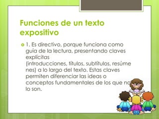 Funciones de un texto
expositivo
 1. Es directivo, porque funciona como
  guía de la lectura, presentando claves
  explícitas
  (introducciones, títulos, subtítulos, resúme
  nes) a lo largo del texto. Estas claves
  permiten diferenciar las ideas o
  conceptos fundamentales de los que no
  lo son.
 