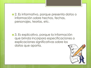  2. Es informativo, porque presenta datos o
  información sobre hechos, fechas,
  personajes, teorías, etc.



 3.Es explicativo, porque la información
  que brinda incorpora especificaciones o
  explicaciones significativas sobre los
  datos que aporta.
 