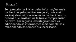 Passo 2
Sempre priorize iniciar pelas informações mais
conhecidas pelo público em geral, pois assim
você ajuda o leitor a acionar os conhecimentos
prévios que auxiliam na leitura e compreensão
do texto. Em seguida, estrategicamente vá
adicionando as informações mais completas e
relacionando-as sempre que necessário.
 