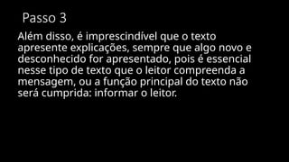 Passo 3
Além disso, é imprescindível que o texto
apresente explicações, sempre que algo novo e
desconhecido for apresentado, pois é essencial
nesse tipo de texto que o leitor compreenda a
mensagem, ou a função principal do texto não
será cumprida: informar o leitor.
 