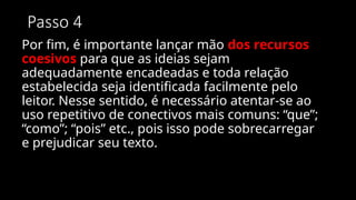 Passo 4
Por fim, é importante lançar mão dos recursos
coesivos para que as ideias sejam
adequadamente encadeadas e toda relação
estabelecida seja identificada facilmente pelo
leitor. Nesse sentido, é necessário atentar-se ao
uso repetitivo de conectivos mais comuns: “que”;
“como”; “pois” etc., pois isso pode sobrecarregar
e prejudicar seu texto.
 