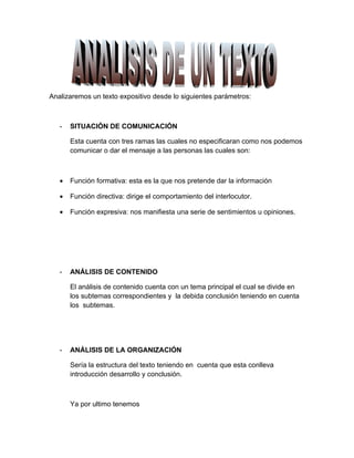 Analizaremos un texto expositivo desde lo siguientes parámetros:



   -   SITUACIÓN DE COMUNICACIÓN

       Esta cuenta con tres ramas las cuales no especificaran como nos podemos
       comunicar o dar el mensaje a las personas las cuales son:



   •   Función formativa: esta es la que nos pretende dar la información

   •   Función directiva: dirige el comportamiento del interlocutor.

   •   Función expresiva: nos manifiesta una serie de sentimientos u opiniones.




   -   ANÁLISIS DE CONTENIDO

       El análisis de contenido cuenta con un tema principal el cual se divide en
       los subtemas correspondientes y la debida conclusión teniendo en cuenta
       los subtemas.




   -   ANÁLISIS DE LA ORGANIZACIÓN

       Sería la estructura del texto teniendo en cuenta que esta conlleva
       introducción desarrollo y conclusión.



       Ya por ultimo tenemos
 