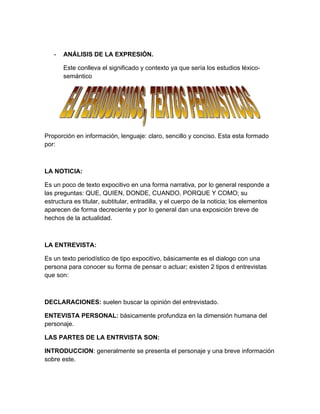-   ANÁLISIS DE LA EXPRESIÓN.

       Este conlleva el significado y contexto ya que sería los estudios léxico-
       semántico




Proporción en información, lenguaje: claro, sencillo y conciso. Esta esta formado
por:



LA NOTICIA:

Es un poco de texto expocitivo en una forma narrativa, por lo general responde a
las preguntas: QUE, QUIEN, DONDE, CUANDO, PORQUE Y COMO; su
estructura es titular, subtitular, entradilla, y el cuerpo de la noticia; los elementos
aparecen de forma decreciente y por lo general dan una exposición breve de
hechos de la actualidad.



LA ENTREVISTA:

Es un texto periodístico de tipo expocitivo, básicamente es el dialogo con una
persona para conocer su forma de pensar o actuar; existen 2 tipos d entrevistas
que son:



DECLARACIONES: suelen buscar la opinión del entrevistado.

ENTEVISTA PERSONAL: básicamente profundiza en la dimensión humana del
personaje.

LAS PARTES DE LA ENTRVISTA SON:

INTRODUCCION: generalmente se presenta el personaje y una breve información
sobre este.
 